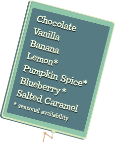 Chocolate, Vanilla, Banana, Lemon, Pumpkin Spice,
													Blueberry, Salted Caramel