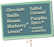 Chocolate, Vanilla, Banana, Blueberry, Lemon,
													Salted Caramel, Pumpkin Spice